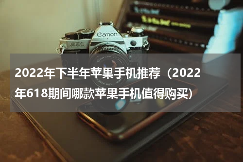 2022年下半年苹果手机推荐（2022年618期间哪款苹果手机值得购买）