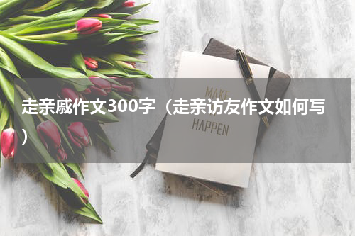 走亲戚作文300字（走亲访友作文如何写）