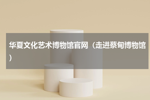 华夏文化艺术博物馆官网（走进蔡甸博物馆）