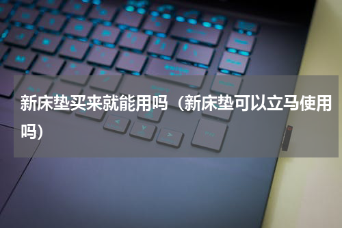 新床垫买来就能用吗（新床垫可以立马使用吗）