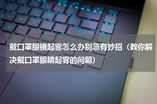 戴口罩眼镜起雾怎么办别急有妙招（教你解决戴口罩眼睛起雾的问题）