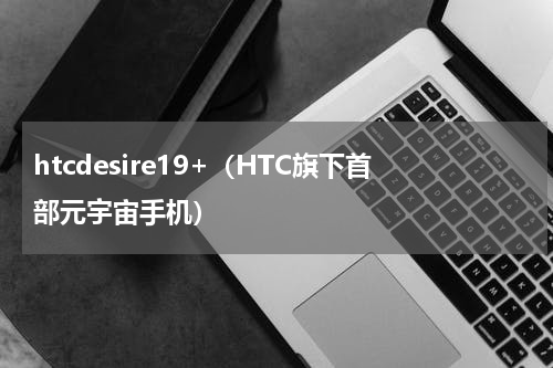 htcdesire19+（HTC旗下首部元宇宙手机）