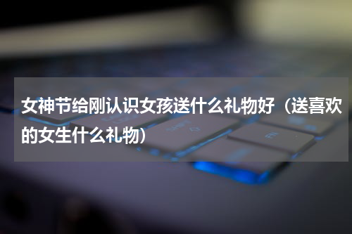 女神节给刚认识女孩送什么礼物好（送喜欢的女生什么礼物）
