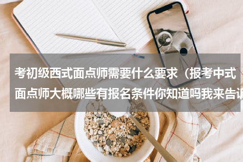 考初级西式面点师需要什么要求（报考中式面点师大概哪些有报名条件你知道吗我来告诉你）