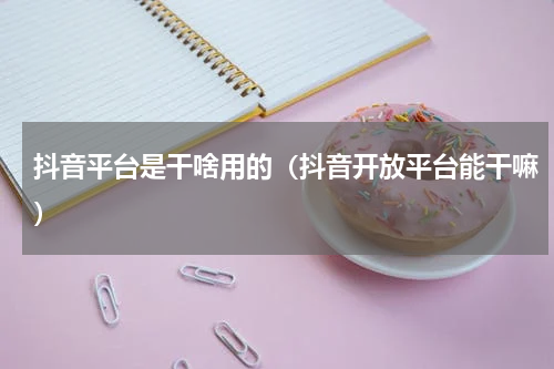 抖音平台是干啥用的（抖音开放平台能干嘛）