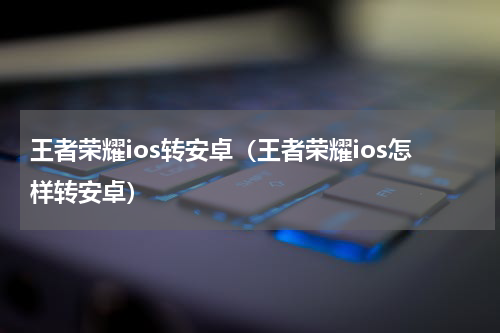 王者荣耀ios转安卓（王者荣耀ios怎样转安卓）