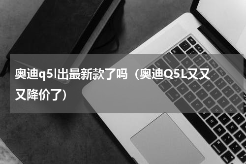 奥迪q5l出最新款了吗（奥迪Q5L又又又降价了）
