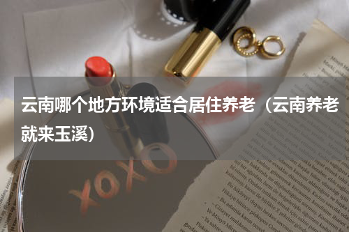 云南哪个地方环境适合居住养老（云南养老就来玉溪）