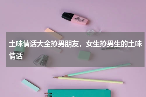 土味情话大全撩男朋友，女生撩男生的土味情话