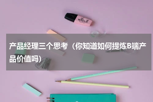 产品经理三个思考（你知道如何提炼B端产品价值吗）