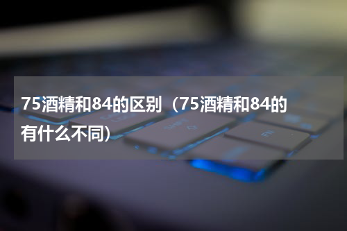 75酒精和84的区别（75酒精和84的有什么不同）