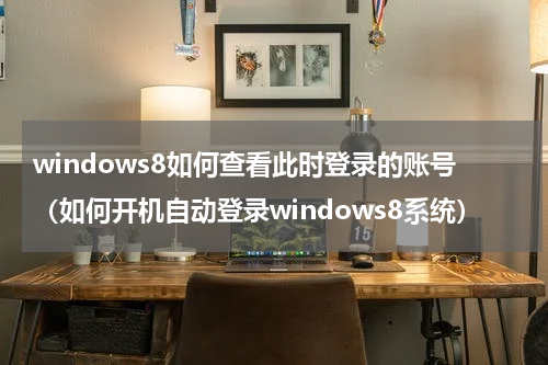 windows8如何查看此时登录的账号（如何开机自动登录windows8系统）