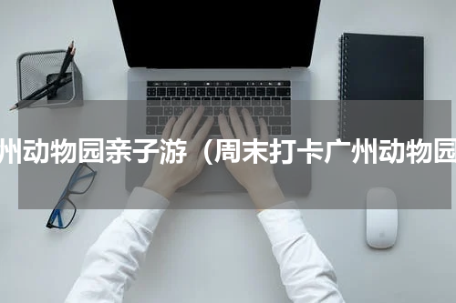 广州动物园亲子游（周末打卡广州动物园）