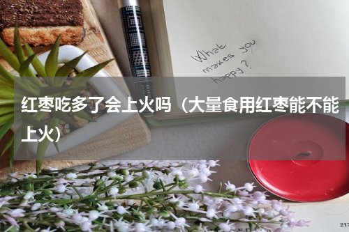 红枣吃多了会上火吗（大量食用红枣能不能上火）