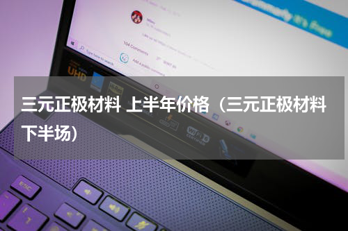 三元正极材料 上半年价格（三元正极材料下半场）
