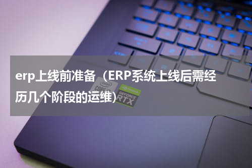 erp上线前准备（ERP系统上线后需经历几个阶段的运维）