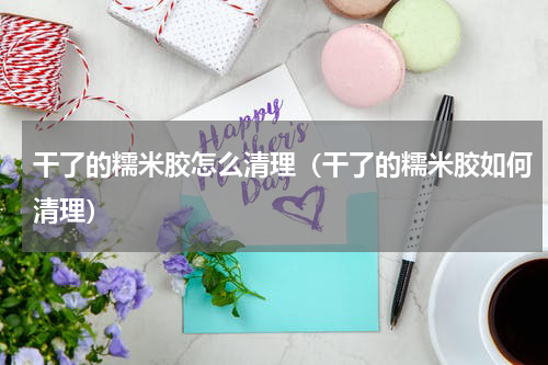 干了的糯米胶怎么清理（干了的糯米胶如何清理）