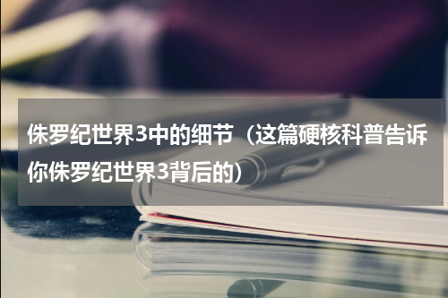 侏罗纪世界3中的细节（这篇硬核科普告诉你侏罗纪世界3背后的）