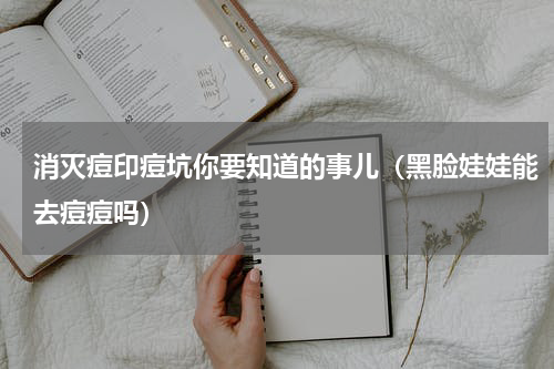 消灭痘印痘坑你要知道的事儿（黑脸娃娃能去痘痘吗）
