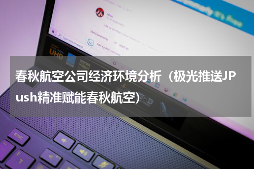春秋航空公司经济环境分析（极光推送JPush精准赋能春秋航空）