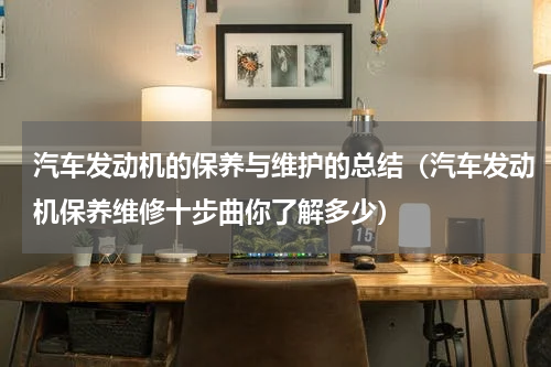 汽车发动机的保养与维护的总结（汽车发动机保养维修十步曲你了解多少）