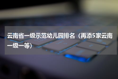 云南省一级示范幼儿园排名（再添5家云南一级一等）