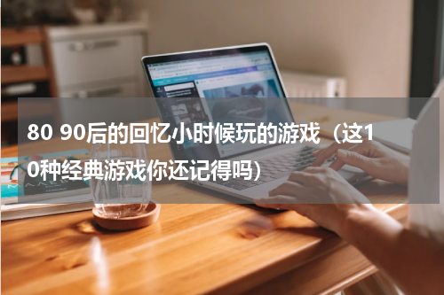 80 90后的回忆小时候玩的游戏（这10种经典游戏你还记得吗）