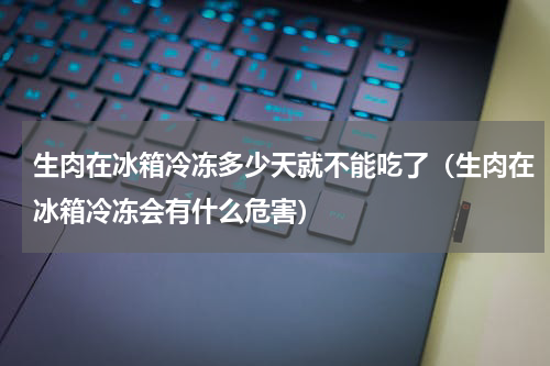 生肉在冰箱冷冻多少天就不能吃了（生肉在冰箱冷冻会有什么危害）