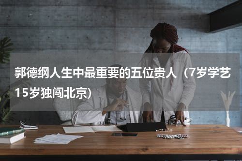 郭德纲人生中最重要的五位贵人（7岁学艺15岁独闯北京）