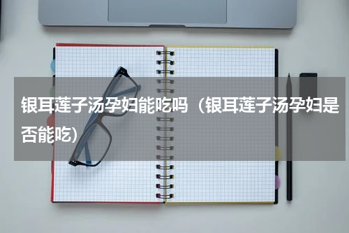 银耳莲子汤孕妇能吃吗（银耳莲子汤孕妇是否能吃）