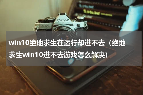win10绝地求生在运行却进不去（绝地求生win10进不去游戏怎么解决）