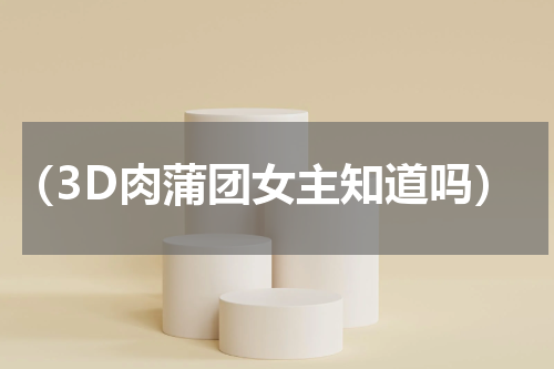 （3D肉蒲团女主知道吗）