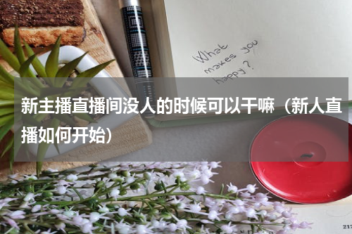 新主播直播间没人的时候可以干嘛（新人直播如何开始）