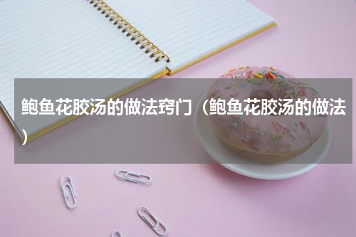 鲍鱼花胶汤的做法窍门（鲍鱼花胶汤的做法）