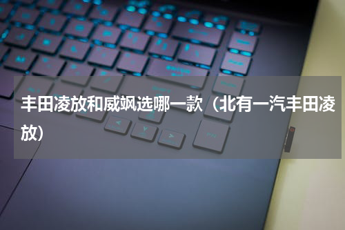 丰田凌放和威飒选哪一款（北有一汽丰田凌放）