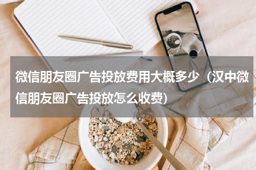 微信朋友圈广告投放费用大概多少（汉中微信朋友圈广告投放怎么收费）