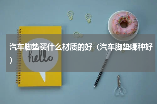 汽车脚垫买什么材质的好（汽车脚垫哪种好）