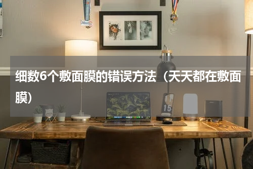 细数6个敷面膜的错误方法（天天都在敷面膜）