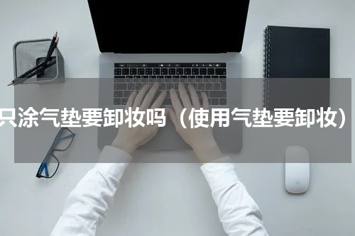 只涂气垫要卸妆吗（使用气垫要卸妆）