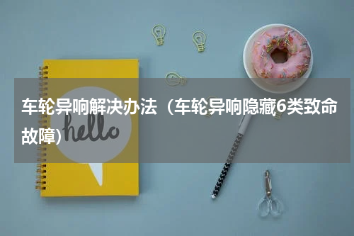 车轮异响解决办法（车轮异响隐藏6类致命故障）