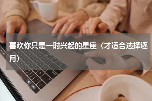 喜欢你只是一时兴起的星座（才适合选择逐月）