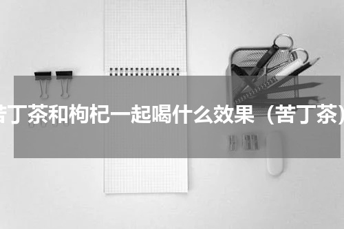 苦丁茶和枸杞一起喝什么效果（苦丁茶）