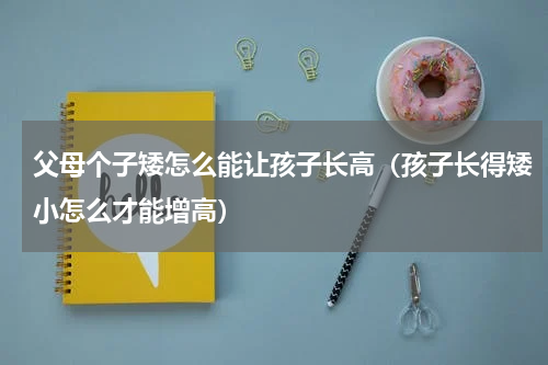 父母个子矮怎么能让孩子长高（孩子长得矮小怎么才能增高）