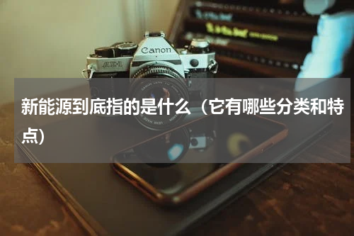 新能源到底指的是什么（它有哪些分类和特点）
