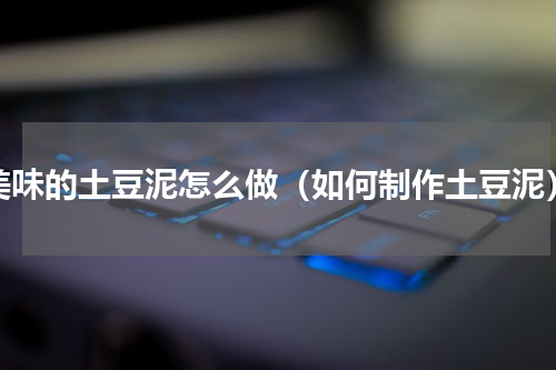 美味的土豆泥怎么做（如何制作土豆泥）