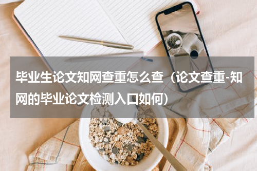 毕业生论文知网查重怎么查（论文查重-知网的毕业论文检测入口如何）