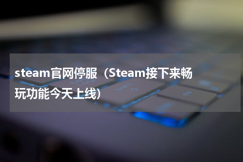 steam官网停服（Steam接下来畅玩功能今天上线）