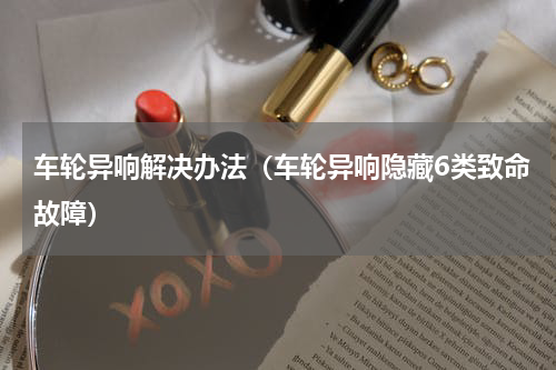 车轮异响解决办法（车轮异响隐藏6类致命故障）