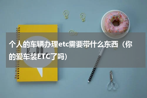 个人的车辆办理etc需要带什么东西（你的爱车装ETC了吗）