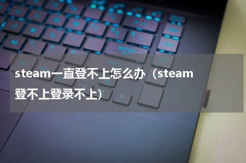 steam一直登不上怎么办（steam登不上登录不上）